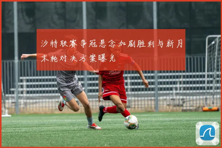 沙特联赛争冠悬念加剧胜利与新月末轮对决方案曝光