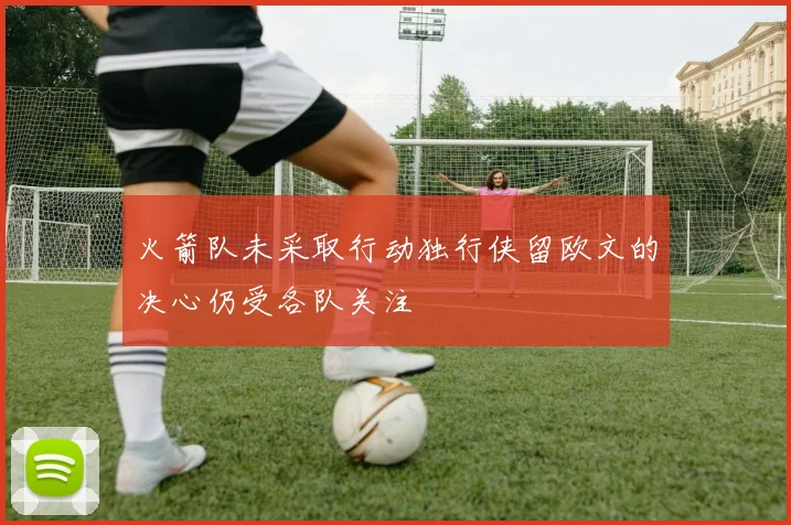 火箭队未采取行动独行侠留欧文的决心仍受各队关注