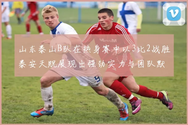 山东泰山B队在热身赛中以3比2战胜泰安天贶展现出强劲实力与团队默契