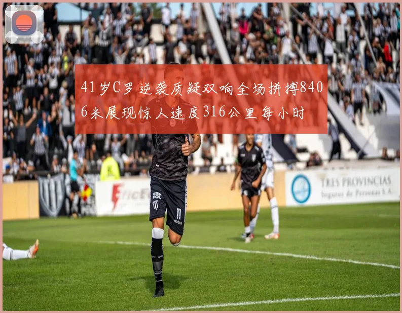 41岁C罗逆袭质疑双响全场拼搏8406米展现惊人速度316公里每小时