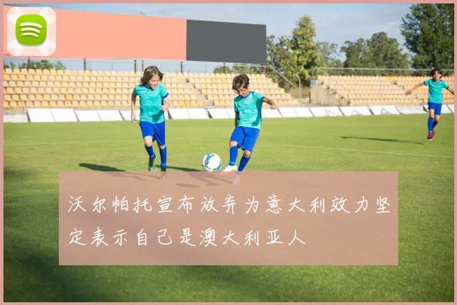 沃尔帕托宣布放弃为意大利效力坚定表示自己是澳大利亚人