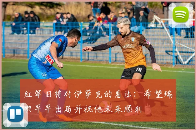 红军旧将对伊萨克的看法：希望瑞典早早出局并祝他未来顺利