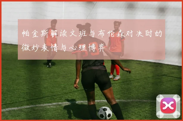 帕金斯解读文班与布伦森对决时的微妙表情与心理博弈