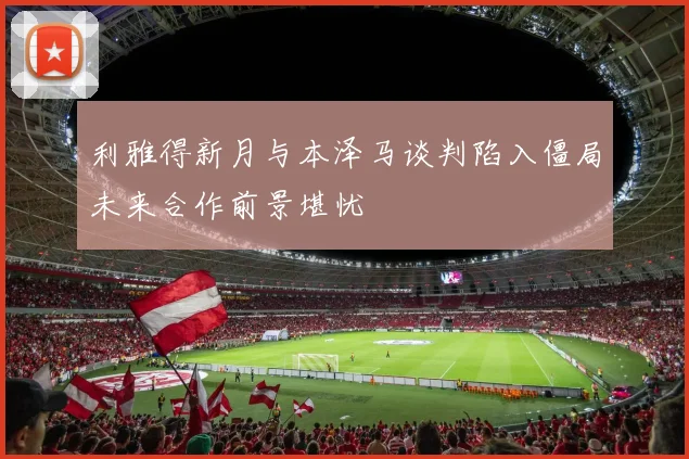 利雅得新月与本泽马谈判陷入僵局未来合作前景堪忧