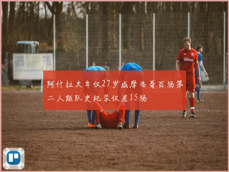 阿什拉夫年仅27岁成摩洛哥百场第二人距队史纪录仅差15场