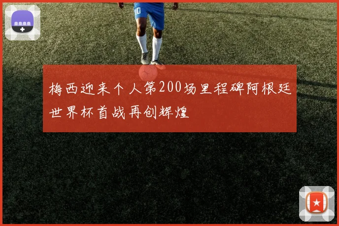 梅西迎来个人第200场里程碑阿根廷世界杯首战再创辉煌