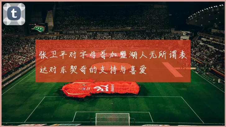 张卫平对字母哥加盟湖人无所谓表达对东契奇的支持与喜爱