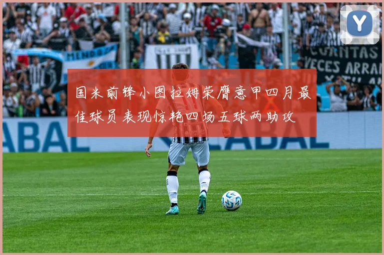 国米前锋小图拉姆荣膺意甲四月最佳球员表现惊艳四场五球两助攻