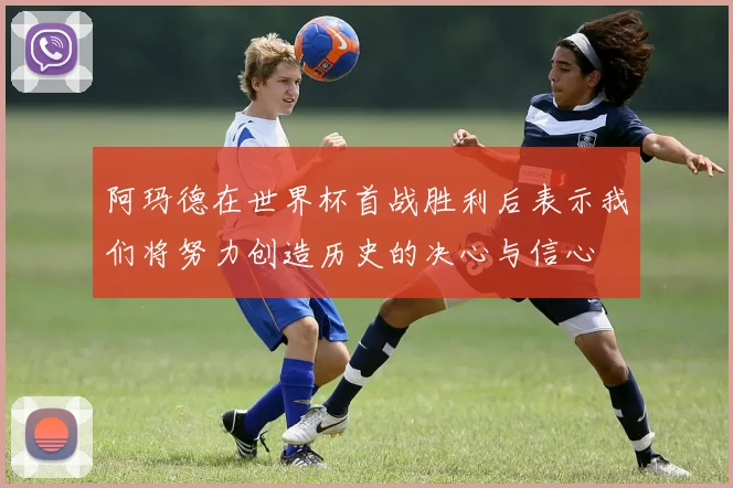 阿玛德在世界杯首战胜利后表示我们将努力创造历史的决心与信心