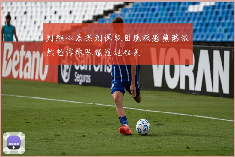 列维心系热刺保级困境深感煎熬依然坚信球队能渡过难关
