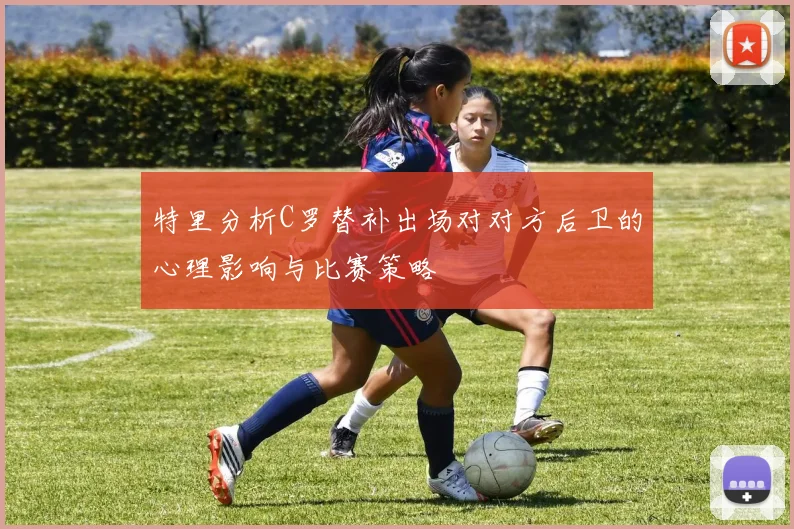 特里分析C罗替补出场对对方后卫的心理影响与比赛策略