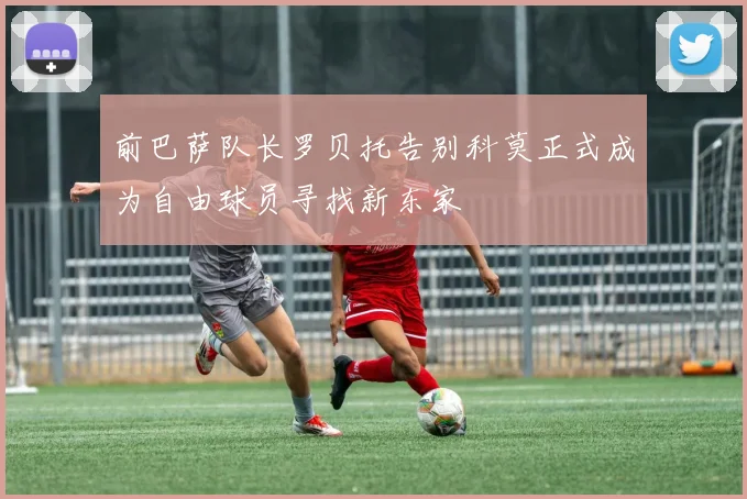 前巴萨队长罗贝托告别科莫正式成为自由球员寻找新东家