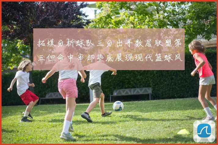 拓媒分析球队三分出手数居联盟第三但命中率却垫底展现现代篮球风格