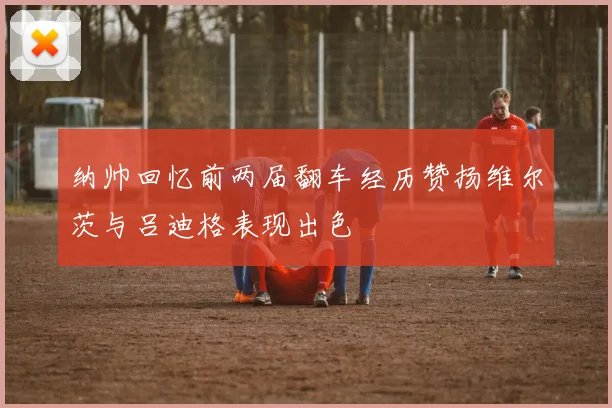 纳帅回忆前两届翻车经历赞扬维尔茨与吕迪格表现出色