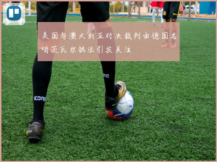 美国与澳大利亚对决裁判由德国名哨茨瓦尔执法引发关注