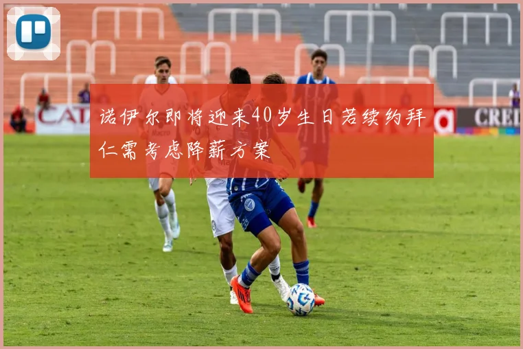 诺伊尔即将迎来40岁生日若续约拜仁需考虑降薪方案