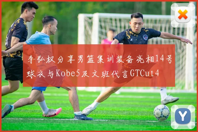 李弘权分享男篮集训装备亮相14号球衣与Kobe5及文班代言GTCut4