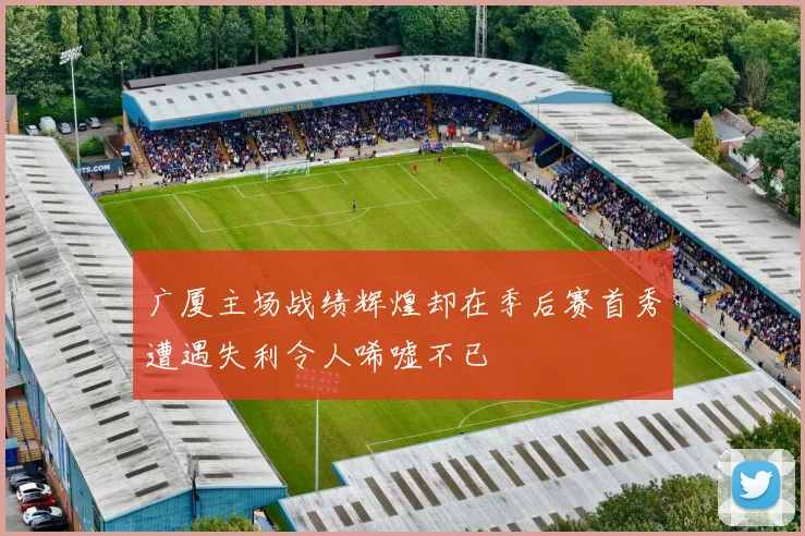 广厦主场战绩辉煌却在季后赛首秀遭遇失利令人唏嘘不已