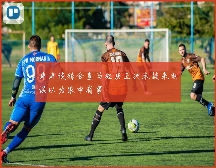 库库谈转会皇马经历五次未接来电误以为家中有事