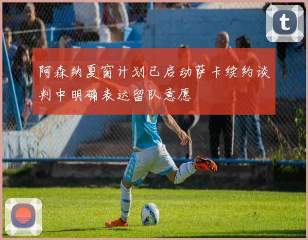 阿森纳夏窗计划已启动萨卡续约谈判中明确表达留队意愿