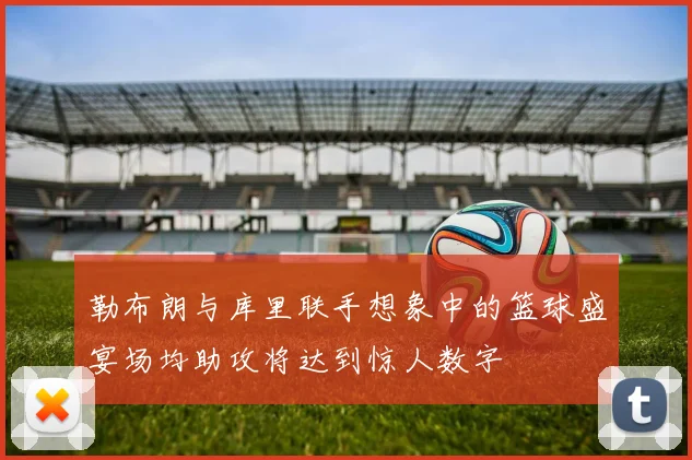 勒布朗与库里联手想象中的篮球盛宴场均助攻将达到惊人数字