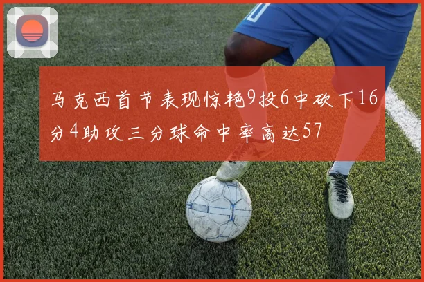马克西首节表现惊艳9投6中砍下16分4助攻三分球命中率高达57