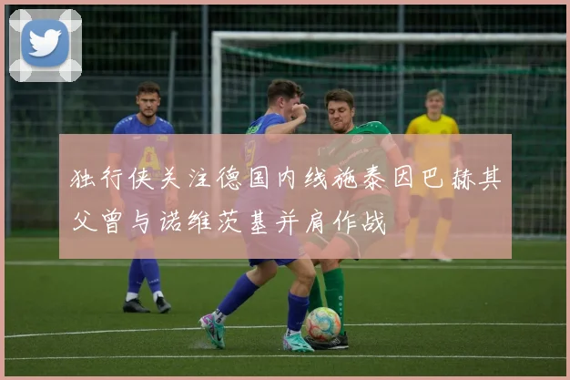 独行侠关注德国内线施泰因巴赫其父曾与诺维茨基并肩作战