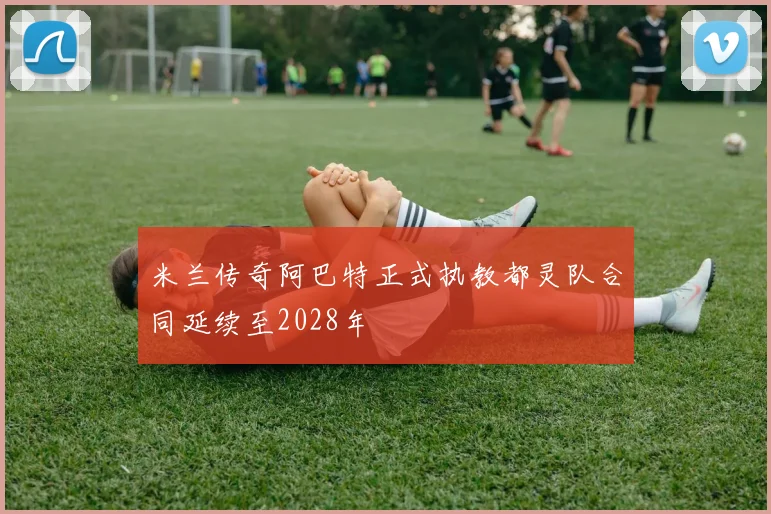 米兰传奇阿巴特正式执教都灵队合同延续至2028年