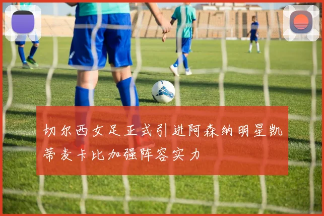 切尔西女足正式引进阿森纳明星凯蒂麦卡比加强阵容实力