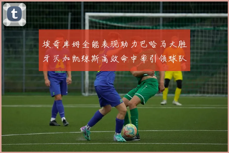 埃奇库姆全能表现助力巴哈马大胜牙买加凯琼斯高效命中率引领球队胜利