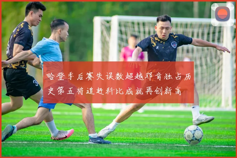 哈登季后赛失误数超越邓肯独占历史第五将追赶科比成就再创新高