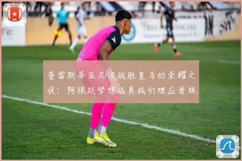 普雷斯蒂亚尼谈战胜皇马的荣耀之夜：阿根廷梦想成真我们理应晋级